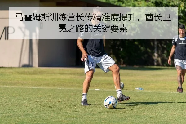 马霍姆斯训练营长传精准度提升，酋长卫冕之路的关键要素