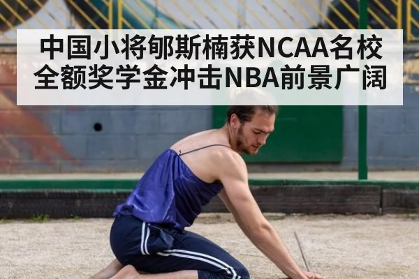 中国小将郇斯楠获NCAA名校全额奖学金冲击NBA前景广阔
